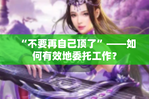 “不要再自己顶了”——如何有效地委托工作？