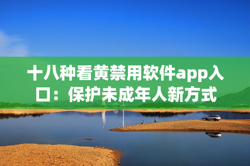 十八种看黄禁用软件app入口：保护未成年人新方式