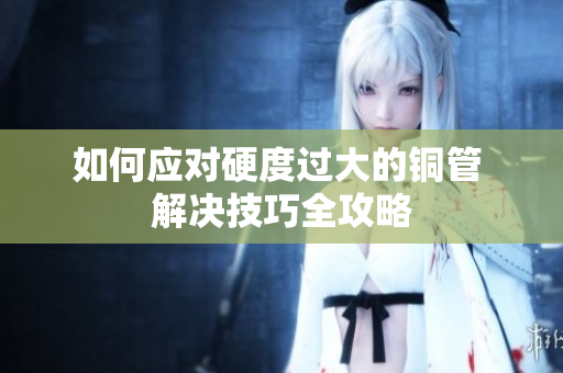 如何应对硬度过大的铜管 解决技巧全攻略