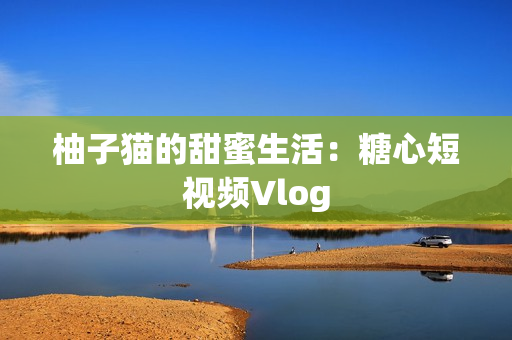 柚子猫的甜蜜生活：糖心短视频Vlog