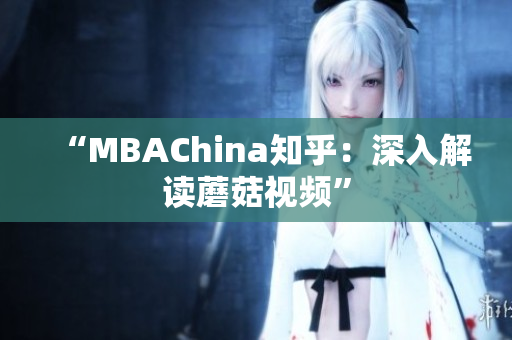 “MBAChina知乎：深入解读蘑菇视频”