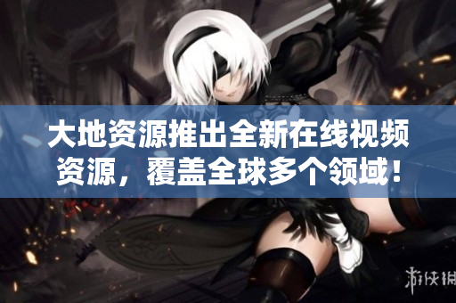 大地资源推出全新在线视频资源，覆盖全球多个领域！