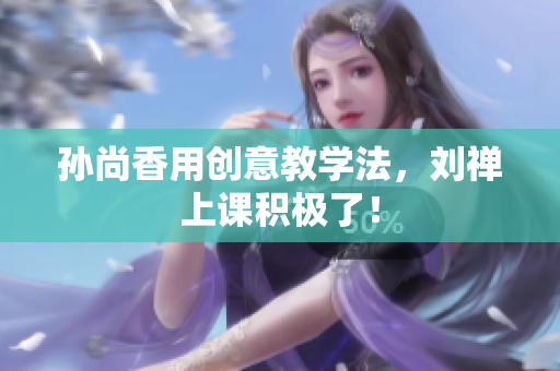 孙尚香用创意教学法，刘禅上课积极了！