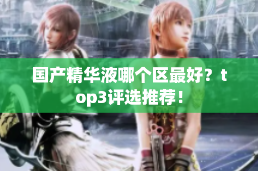 国产精华液哪个区最好？top3评选推荐！