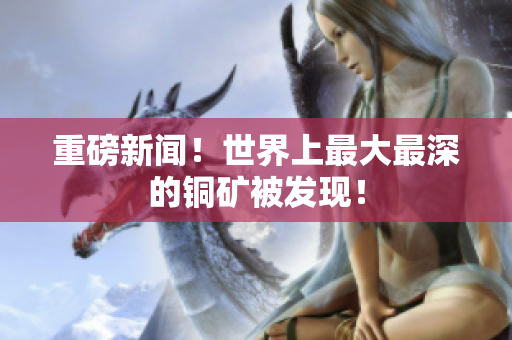 重磅新闻！世界上最大最深的铜矿被发现！
