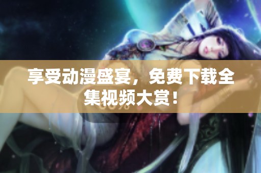 享受动漫盛宴，免费下载全集视频大赏！