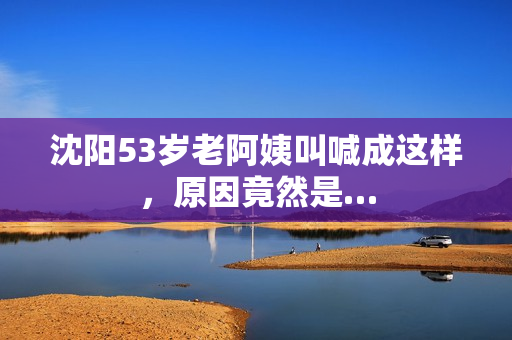沈阳53岁老阿姨叫喊成这样，原因竟然是…