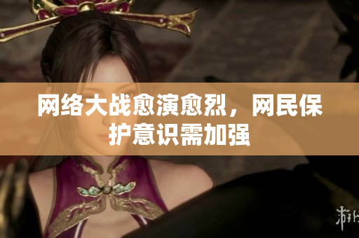 网络大战愈演愈烈，网民保护意识需加强