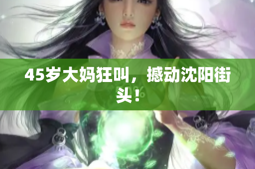 45岁大妈狂叫，撼动沈阳街头！
