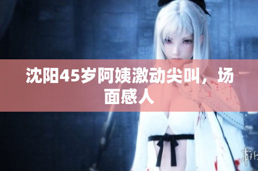 沈阳45岁阿姨激动尖叫，场面感人