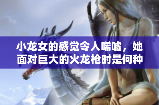 小龙女的感觉令人唏嘘，她面对巨大的火龙枪时是何种神态？