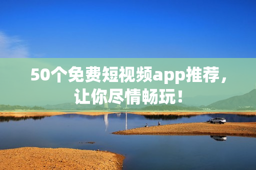 50个免费短视频app推荐，让你尽情畅玩！