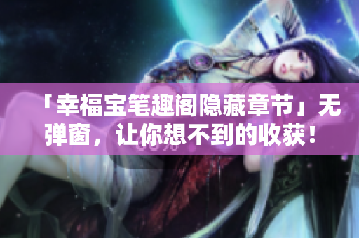 「幸福宝笔趣阁隐藏章节」无弹窗，让你想不到的收获！
