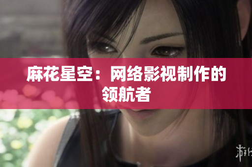 麻花星空：网络影视制作的领航者