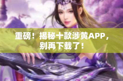 重磅！揭秘十款涉黄APP，别再下载了！