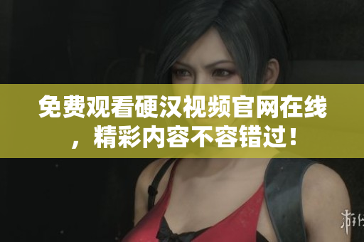 免费观看硬汉视频官网在线，精彩内容不容错过！