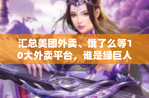 汇总美团外卖、饿了么等10大外卖平台，谁是绿巨人？