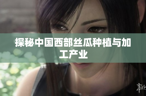 探秘中国西部丝瓜种植与加工产业