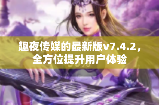 趣夜传媒的最新版v7.4.2，全方位提升用户体验