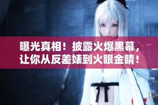 曝光真相！披露火爆黑幕，让你从反差婊到火眼金睛！