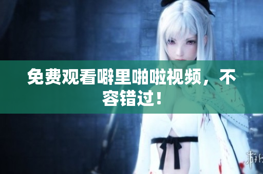 免费观看噼里啪啦视频，不容错过！