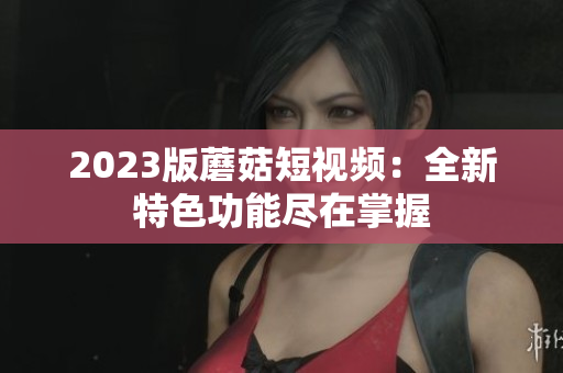 2023版蘑菇短视频：全新特色功能尽在掌握