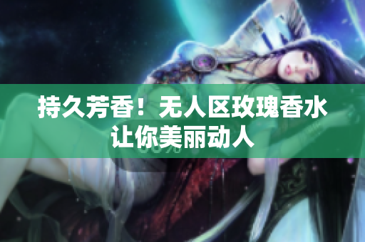 持久芳香！无人区玫瑰香水让你美丽动人