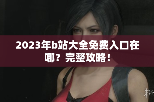 2023年b站大全免费入口在哪？完整攻略！