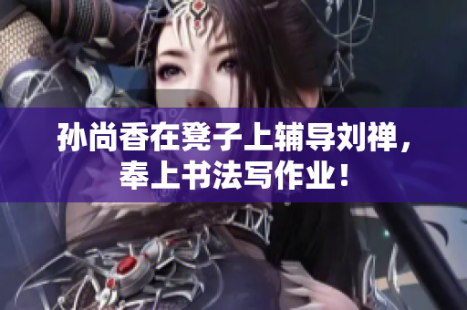 孙尚香在凳子上辅导刘禅，奉上书法写作业！