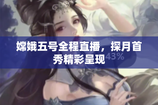 嫦娥五号全程直播，探月首秀精彩呈现
