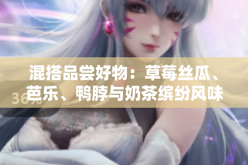 混搭品尝好物：草莓丝瓜、芭乐、鸭脖与奶茶缤纷风味