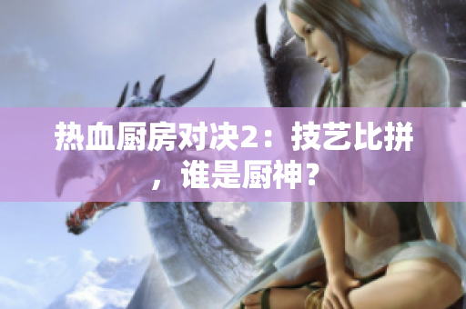 热血厨房对决2：技艺比拼，谁是厨神？