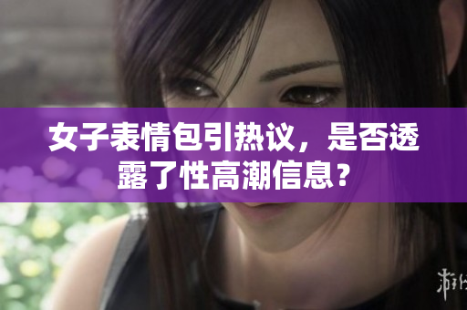女子表情包引热议，是否透露了性高潮信息？