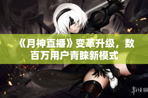 《月神直播》变革升级，数百万用户青睐新模式