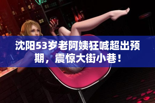 沈阳53岁老阿姨狂喊超出预期，震惊大街小巷！