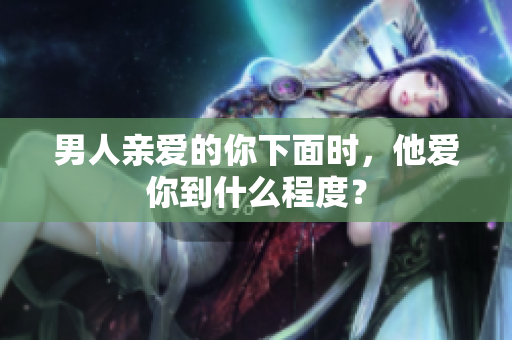 男人亲爱的你下面时，他爱你到什么程度？