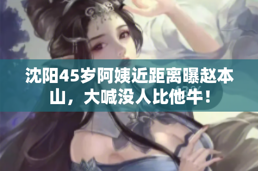 沈阳45岁阿姨近距离曝赵本山，大喊没人比他牛！