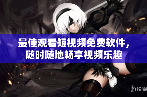 最佳观看短视频免费软件，随时随地畅享视频乐趣