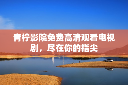 青柠影院免费高清观看电视剧，尽在你的指尖