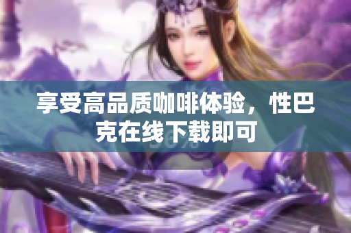 享受高品质咖啡体验，性巴克在线下载即可