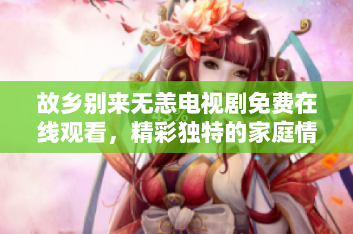 故乡别来无恙电视剧免费在线观看，精彩独特的家庭情感剧！