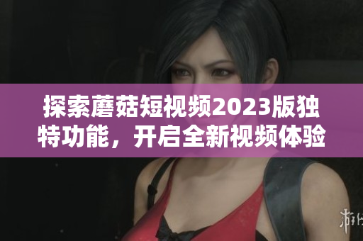 探索蘑菇短视频2023版独特功能，开启全新视频体验