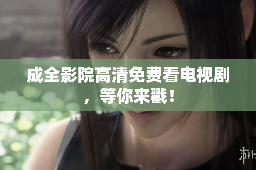 成全影院高清免费看电视剧，等你来戳！