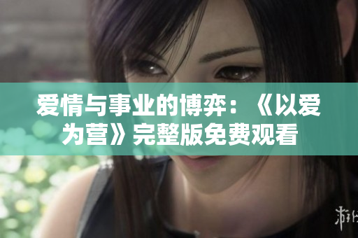 爱情与事业的博弈：《以爱为营》完整版免费观看