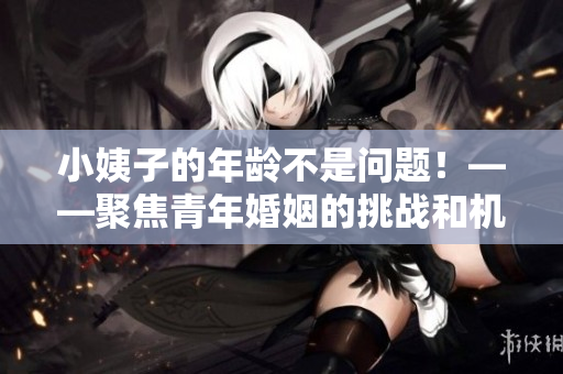 小姨子的年龄不是问题！——聚焦青年婚姻的挑战和机遇