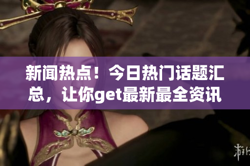 新闻热点！今日热门话题汇总，让你get最新最全资讯
