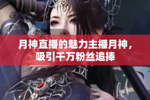 月神直播的魅力主播月神，吸引千万粉丝追捧