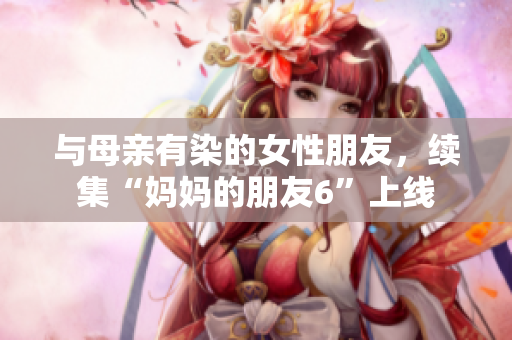 与母亲有染的女性朋友，续集“妈妈的朋友6”上线