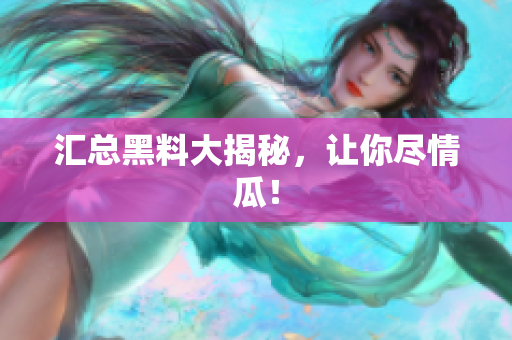汇总黑料大揭秘，让你尽情瓜！
