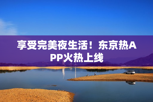 享受完美夜生活！东京热APP火热上线